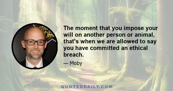 The moment that you impose your will on another person or animal, that's when we are allowed to say you have committed an ethical breach.