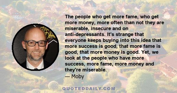 The people who get more fame, who get more money, more often than not they are miserable, insecure and on anti-depressants. It's strange that everyone keeps buying into this idea that more success is good, that more