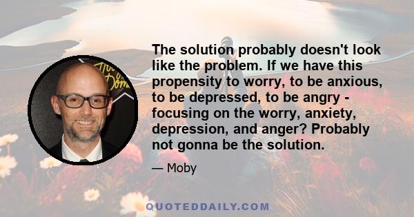 The solution probably doesn't look like the problem. If we have this propensity to worry, to be anxious, to be depressed, to be angry - focusing on the worry, anxiety, depression, and anger? Probably not gonna be the