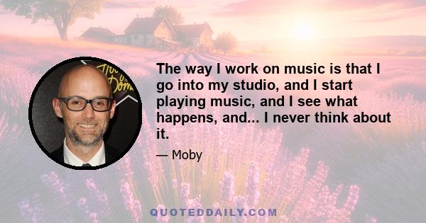 The way I work on music is that I go into my studio, and I start playing music, and I see what happens, and... I never think about it.