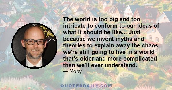 The world is too big and too intricate to conform to our ideas of what it should be like... Just because we invent myths and theories to explain away the chaos we're still going to live in a world that's older and more