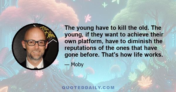 The young have to kill the old. The young, if they want to achieve their own platform, have to diminish the reputations of the ones that have gone before. That's how life works.