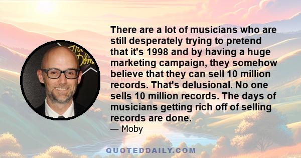 There are a lot of musicians who are still desperately trying to pretend that it's 1998 and by having a huge marketing campaign, they somehow believe that they can sell 10 million records. That's delusional. No one