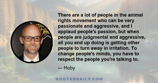 There are a lot of people in the animal rights movement who can be very passionate and aggressive, and I applaud people's passion, but when people are judgmental and aggressive, all you end up doing is getting other