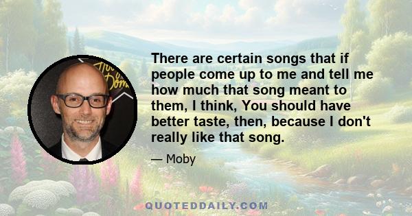 There are certain songs that if people come up to me and tell me how much that song meant to them, I think, You should have better taste, then, because I don't really like that song.