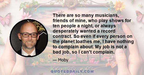 There are so many musicians, friends of mine, who play shows for ten people a night, or always desperately wanted a record contract. So even if every person on the planet loathes me, I have nothing to complain about. My 