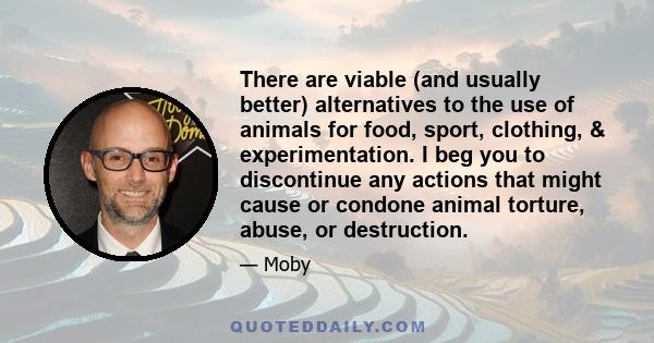 There are viable (and usually better) alternatives to the use of animals for food, sport, clothing, & experimentation. I beg you to discontinue any actions that might cause or condone animal torture, abuse, or