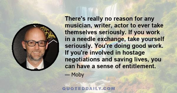 There's really no reason for any musician, writer, actor to ever take themselves seriously. If you work in a needle exchange, take yourself seriously. You're doing good work. If you're involved in hostage negotiations