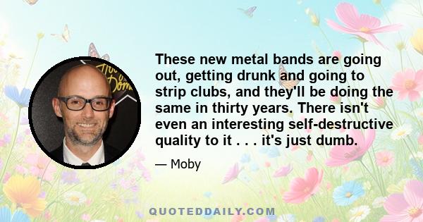 These new metal bands are going out, getting drunk and going to strip clubs, and they'll be doing the same in thirty years. There isn't even an interesting self-destructive quality to it . . . it's just dumb.