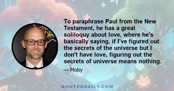 To paraphrase Paul from the New Testament, he has a great soliloquy about love, where he's basically saying, if I've figured out the secrets of the universe but I don't have love, figuring out the secrets of universe