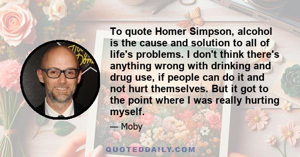 To quote Homer Simpson, alcohol is the cause and solution to all of life's problems. I don't think there's anything wrong with drinking and drug use, if people can do it and not hurt themselves. But it got to the point