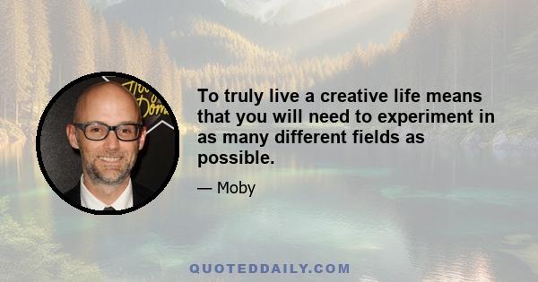 To truly live a creative life means that you will need to experiment in as many different fields as possible.