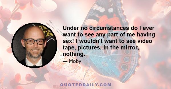 Under no circumstances do I ever want to see any part of me having sex! I wouldn't want to see video tape, pictures, in the mirror, nothing.