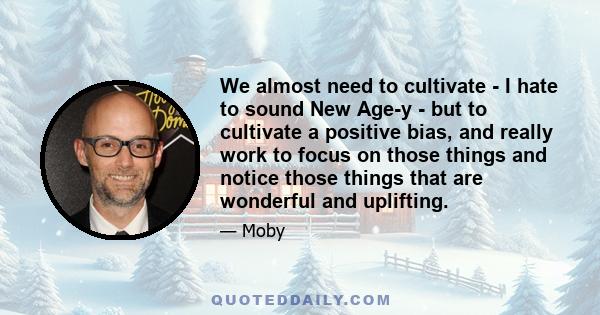 We almost need to cultivate - I hate to sound New Age-y - but to cultivate a positive bias, and really work to focus on those things and notice those things that are wonderful and uplifting.