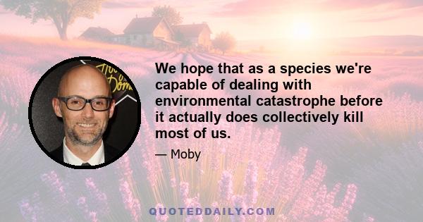 We hope that as a species we're capable of dealing with environmental catastrophe before it actually does collectively kill most of us.