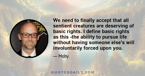 We need to finally accept that all sentient creatures are deserving of basic rights. I define basic rights as this -the ability to pursue life without having someone else's will involuntarily forced upon you.