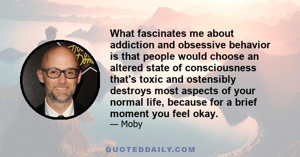 What fascinates me about addiction and obsessive behavior is that people would choose an altered state of consciousness that's toxic and ostensibly destroys most aspects of your normal life, because for a brief moment