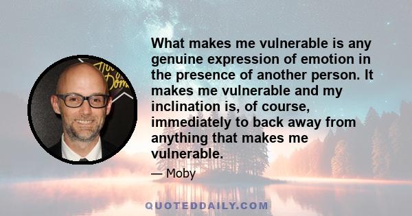 What makes me vulnerable is any genuine expression of emotion in the presence of another person. It makes me vulnerable and my inclination is, of course, immediately to back away from anything that makes me vulnerable.