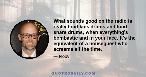 What sounds good on the radio is really loud kick drums and loud snare drums, when everything's bombastic and in your face. It's the equivalent of a houseguest who screams all the time.