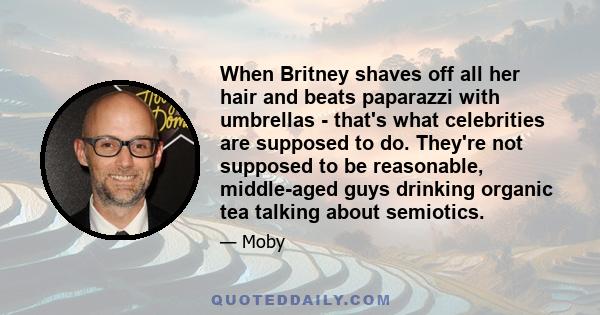 When Britney shaves off all her hair and beats paparazzi with umbrellas - that's what celebrities are supposed to do. They're not supposed to be reasonable, middle-aged guys drinking organic tea talking about semiotics.