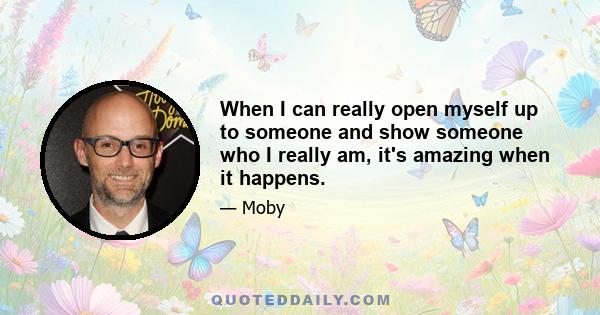 When I can really open myself up to someone and show someone who I really am, it's amazing when it happens.