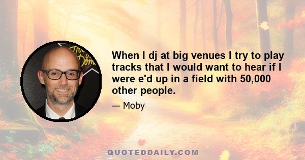 When I dj at big venues I try to play tracks that I would want to hear if I were e'd up in a field with 50,000 other people.