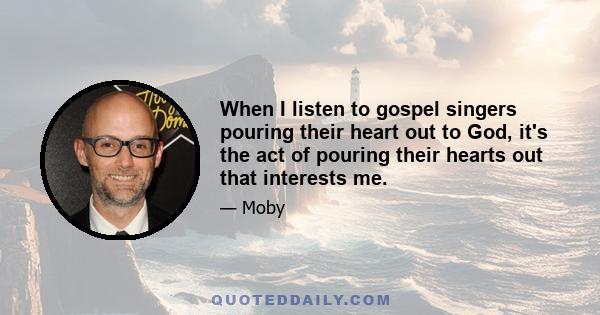 When I listen to gospel singers pouring their heart out to God, it's the act of pouring their hearts out that interests me.