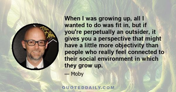 When I was growing up, all I wanted to do was fit in, but if you're perpetually an outsider, it gives you a perspective that might have a little more objectivity than people who really feel connected to their social