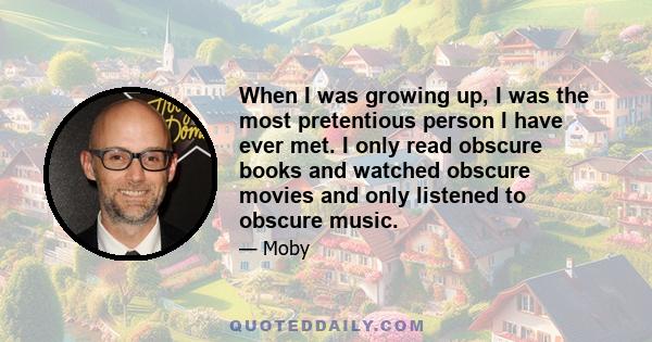 When I was growing up, I was the most pretentious person I have ever met. I only read obscure books and watched obscure movies and only listened to obscure music.