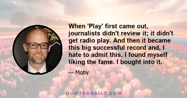 When 'Play' first came out, journalists didn't review it; it didn't get radio play. And then it became this big successful record and, I hate to admit this, I found myself liking the fame. I bought into it.