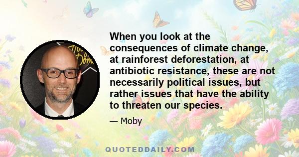 When you look at the consequences of climate change, at rainforest deforestation, at antibiotic resistance, these are not necessarily political issues, but rather issues that have the ability to threaten our species.