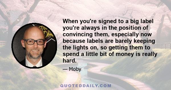 When you're signed to a big label you're always in the position of convincing them, especially now because labels are barely keeping the lights on, so getting them to spend a little bit of money is really hard.