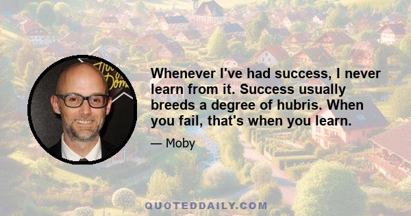 Whenever I've had success, I never learn from it. Success usually breeds a degree of hubris. When you fail, that's when you learn.