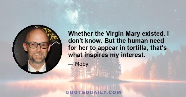 Whether the Virgin Mary existed, I don't know. But the human need for her to appear in tortilla, that's what inspires my interest.