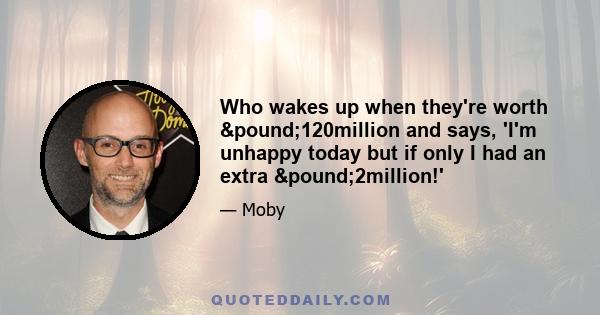 Who wakes up when they're worth £120million and says, 'I'm unhappy today but if only I had an extra £2million!'