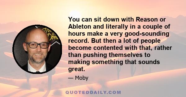 You can sit down with Reason or Ableton and literally in a couple of hours make a very good-sounding record. But then a lot of people become contented with that, rather than pushing themselves to making something that