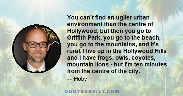 You can't find an uglier urban environment than the centre of Hollywood, but then you go to Griffith Park, you go to the beach, you go to the mountains, and it's rural. I live up in the Hollywood Hills and I have frogs, 