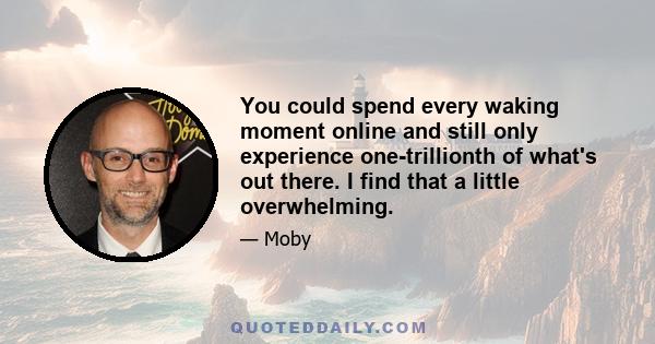 You could spend every waking moment online and still only experience one-trillionth of what's out there. I find that a little overwhelming.