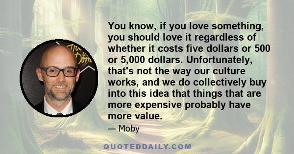 You know, if you love something, you should love it regardless of whether it costs five dollars or 500 or 5,000 dollars. Unfortunately, that's not the way our culture works, and we do collectively buy into this idea