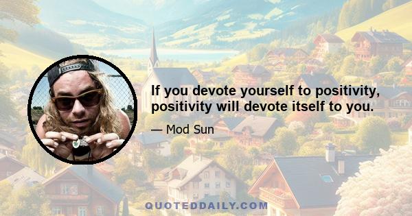 If you devote yourself to positivity, positivity will devote itself to you.