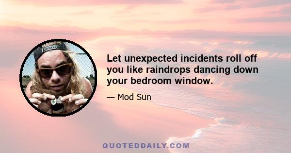 Let unexpected incidents roll off you like raindrops dancing down your bedroom window.