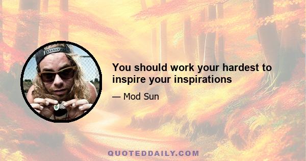 You should work your hardest to inspire your inspirations