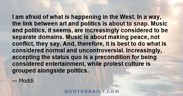 I am afraid of what is happening in the West. In a way, the link between art and politics is about to snap. Music and politics, it seems, are increasingly considered to be separate domains. Music is about making peace,