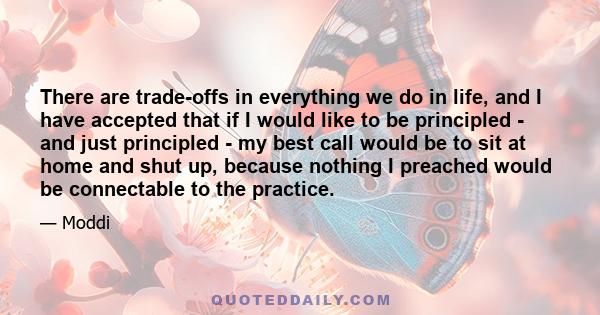 There are trade-offs in everything we do in life, and I have accepted that if I would like to be principled - and just principled - my best call would be to sit at home and shut up, because nothing I preached would be