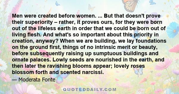 Men were created before women. ... But that doesn't prove their superiority – rather, it proves ours, for they were born out of the lifeless earth in order that we could be born out of living flesh. And what's so