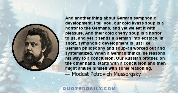 And another thing about German symphonic development. I tell you, our cold kvass soup is a horror to the Germans, and yet we eat it with pleasure. And their cold cherry soup is a horror to us, and yet it sends a German