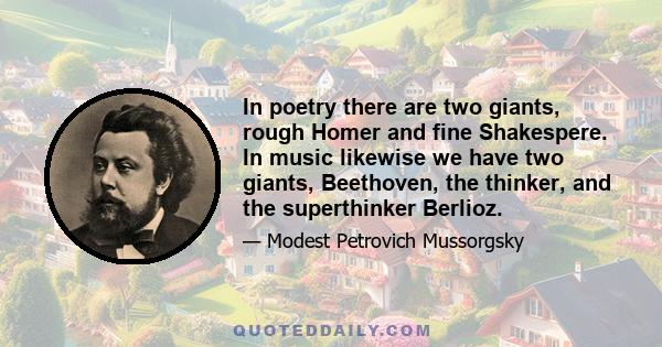 In poetry there are two giants, rough Homer and fine Shakespere. In music likewise we have two giants, Beethoven, the thinker, and the superthinker Berlioz.