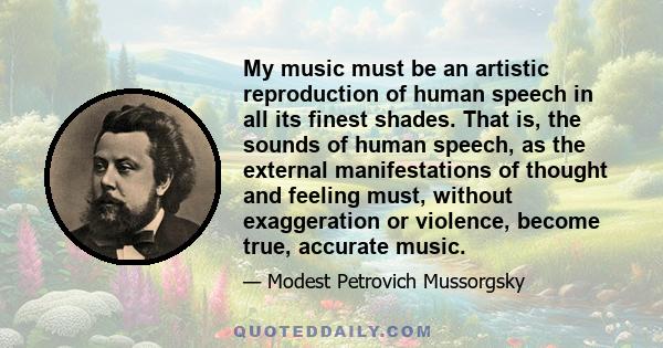 My music must be an artistic reproduction of human speech in all its finest shades. That is, the sounds of human speech, as the external manifestations of thought and feeling must, without exaggeration or violence,