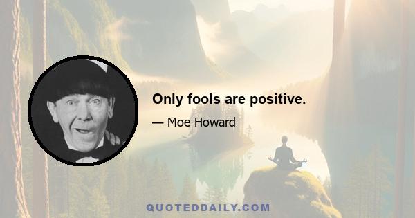 Only fools are positive.