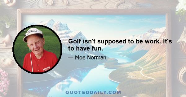 Golf isn't supposed to be work. It's to have fun.